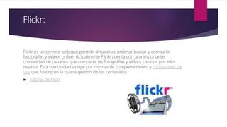 Flickr:
Flickr es un servicio web que permite almacenar, ordenar, buscar y compartir
fotografías y videos online. Actualmente Flickr cuenta con una importante
comunidad de usuarios que comparte las fotografías y vídeos creados por ellos
mismos. Esta comunidad se rige por normas de comportamiento y condiciones de
uso que favorecen la buena gestión de los contenidos.
 Tutorial de Flickr
 