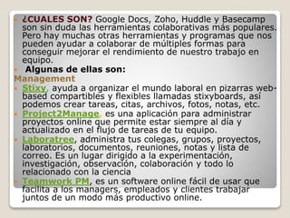  ¿CUALES SON? Google Docs, Zoho, Huddle y Basecamp
son sin duda las herramientas colaborativas más populares.
Pero hay muchas otras herramientas y programas que nos
pueden ayudar a colaborar de múltiples formas para
conseguir mejorar el rendimiento de nuestro trabajo en
equipo.
 Algunas de ellas son:
Management
 Stixy, ayuda a organizar el mundo laboral en pizarras web-
based compartibles y flexibles llamadas stixyboards, así
podemos crear tareas, citas, archivos, fotos, notas, etc.
 Project2Manage, es una aplicación para administrar
proyectos online que permite estar siempre al día y
actualizado en el flujo de tareas de tu equipo.
 Laboratree, administra tus colegas, grupos, proyectos,
laboratorios, documentos, reuniones, notas y lista de
correo. Es un lugar dirigido a la experimentación,
investigación, observación, colaboración y todo lo
relacionado con la ciencia
 Teamwork PM, es un software online fácil de usar que
facilita a los managers, empleados y clientes trabajar
juntos de un modo más productivo online.
 