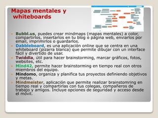 Mapas mentales y
whiteboards
 Bubbl.us, puedes crear mindmaps (mapas mentales) a color,
compartirlos, insertarlos en tu blog o página web, enviarlos por
email, imprimirlos o guardarlos.
 Dabbleboard, es una aplicación online que se centra en una
whiteboard (pizarra blanca) que permite dibujar con un interface
fácil y divertido de usar.
 Twiddla, útil para hacer brainstorming, marcar gráficos, fotos,
websites, etc.
 Mind42, permite hacer brainstorming en tiempo real con otros
miembros del equipo.
 Mindomo, organiza y planifica tus proyectos definiendo objetivos
y metas.
 Mindmeister, aplicación que permite realizar brainstomring en
tiempo real y compartirlas con tus colegas, compañeros de
trabajo y amigos. Incluye opciones de seguridad y acceso desde
el móvil.
 