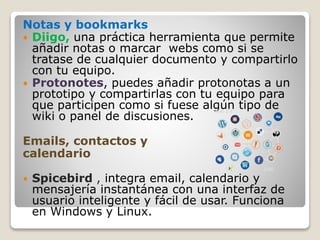 Notas y bookmarks
 Diigo, una práctica herramienta que permite
añadir notas o marcar webs como si se
tratase de cualquier documento y compartirlo
con tu equipo.
 Protonotes, puedes añadir protonotas a un
prototipo y compartirlas con tu equipo para
que participen como si fuese algún tipo de
wiki o panel de discusiones.
Emails, contactos y
calendario
 Spicebird , integra email, calendario y
mensajería instantánea con una interfaz de
usuario inteligente y fácil de usar. Funciona
en Windows y Linux.
 