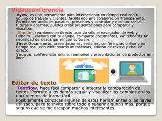 Videoconferencia
 Vyew, es una herramienta para interaccionar en tiempo real con tu
equipo de trabajo y clientes, facilitando una colaboración transparente.
Permite ver acciones pasadas, presentes y controlar y monitorizar las
futuras y además, puedes crear presentaciones para compartir y
visualizar.
 Dimdim, reuniones en directo usando sólo el navegador de web y
Dimdim. Colabora con tu equipo, comparte documentos, whiteboards sin
necesidad de descargar ningún software.
 Show Documents, presentaciones, sesiones, conferencias online y en
tiempo real, con whiteboards interactivas, edición de textos y chat en
directo.
 Yuuguu, conferencias online, reuniones y presentaciones de productos en
línea.
Editor de texto
 Textflow, hace fácil compartir e integrar la comparación de
textos. Permite a los demás seguir y visualizar los cambios en los
documentos de forma fácil.
 Posiblemente conozcas algunas de estas herramientas o las hayas
utilizado, pero te invito sobre todo a sugerir algunas más, porque
seguro que se me escapan muchas interesantes.
 
