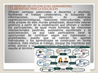  LAS VENTAJAS DE UTILIZAR ESTAS HERRAMIENTAS
COLABORATIVAS PARA LA EDUCACION
 Ofrecen ventajas potenciales a docentes y alumnos,
facilitando el trabajo colaborativo, la búsqueda de
informaciones, desarrollo de destrezas
cognitivas/tecnológicas, relaciones interculturales, entre
otras propias de este mundo globalizado, desarrolla valores
positivos a partir de la colaboración que ofrecen y reciben
los participantes; de igual modo fomenta las relaciones
interpersonales positivas, autoestima equilibrada y la
autovaloración, ya que cada participante tiene la
oportunidad de contribuir según sus habilidades y
posibilidades, puesto que se valoran los aportes
individuales y los aprendizajes se construyen en forma
colectiva. Esto motiva al trabajo, porque los miembros son
entes activos y co/ responsables del éxito o fracaso que
resulte al término de las acciones realizadas.
 