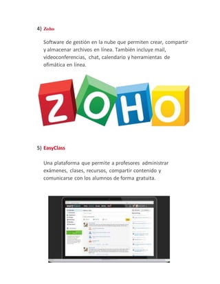 4) Zoho
Software de gestión en la nube que permiten crear, compartir
y almacenar archivos en línea. También incluye mail,
videoconferencias, chat, calendario y herramientas de
ofimática en línea.
5) EasyClass
Una plataforma que permite a profesores administrar
exámenes, clases, recursos, compartir contenido y
comunicarse con los alumnos de forma gratuita.
 