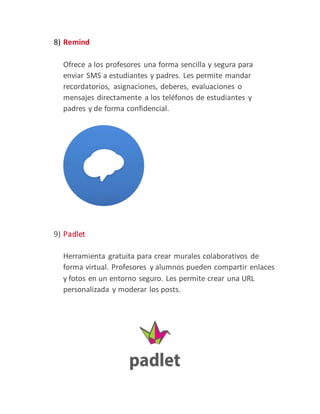 8) Remind
Ofrece a los profesores una forma sencilla y segura para
enviar SMS a estudiantes y padres. Les permite mandar
recordatorios, asignaciones, deberes, evaluaciones o
mensajes directamente a los teléfonos de estudiantes y
padres y de forma confidencial.
9) Padlet
Herramienta gratuita para crear murales colaborativos de
forma virtual. Profesores y alumnos pueden compartir enlaces
y fotos en un entorno seguro. Les permite crear una URL
personalizada y moderar los posts.
 