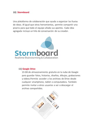 10) Stormboard
Una plataforma de colaboración que ayuda a organizar las lluvias
de ideas. Al igual que otras herramientas, permite compartir una
pizarra para que todo el equipo añada sus aportes. Cada idea
agregada incluye un hilo de conversación de su creador.
11) Google Drive
15 GB de almacenamiento gratuito en la nube de Google
para guardar fotos, historias, diseños, dibujos, grabaciones
y videos.Permite acceder a los archivos de Drive desde
cualquier smartphone, tablet o computadora. También
permite invitar a otros usuarios a ver o descargar el
archivo compartidos.
 