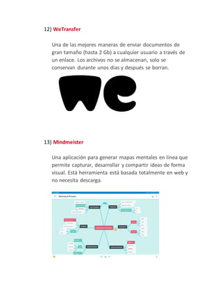 12) WeTransfer
Una de las mejores maneras de enviar documentos de
gran tamaño (hasta 2 Gb) a cualquier usuario a través de
un enlace. Los archivos no se almacenan, solo se
conservan durante unos días y después se borran.
13) Mindmeister
Una aplicación para generar mapas mentales en línea que
permite capturar, desarrollar y compartir ideas de forma
visual. Está herramienta está basada totalmente en web y
no necesita descarga.
 