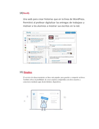 14)Storify
Una web para crear historias que en la línea de WordPress.
Permitirá al profesor digitalizar las entregas de trabajaos y
motivar a los alumnos a mostrar sus escritos en la red.
15) Dropbox
El servicio de almacenamiento en línea más popular para guardar y compartir archivos.
También ofrece la posibilidad de crear carpetas compartidas con otros usuarios y
conectarse mediante apps desde distintos dispositivos.
 