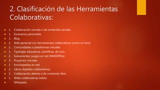 2. Clasificación de las Herramientas
Colaborativas:
 1. Colaboración cerrada o de contenido cerrado.
 1. Escenarios personales
 1. Blog
 2. Web personal con herramientas colaborativas (como un foro)
 2. Comunidades o plataformas virtuales
 1. Tipología: educativas, científicas, de ocio…
 2. Subvarientes: juegos en red (MMORPGs)
 3. Proyectos virtuales
 1. Enciclopedias en red
 2. Libros digitales colaborativos
 2. Colaboración abierta o de contenido libre
 1. Webs colaborativas (wikis)
 Wikipedia
 