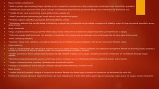  Mapas mentales y whiteboards
 * Bubbl.us, puedes crear mindmaps (mapas metnales) a color, compartirlos, insertarlos en tu blog o página web, enviarlos por email, imprimirlos o guardarlos.
 * Dabbleboard, es una aplicación online que se centra en una whiteboard (pizarra blanca) que permite dibujar con un interface fácil y divertido de usar.
 * Twiddla, útil para hacer brainstorming, marcar gráficos, fotos, websites, etc.
 * Mind42, permite hacer brainstorming en tiempo real con otros miembros del equipo.
 * Mindomo, organiza y planifica tus proyectos definiendo objetivos y metas.
 * Mindmeister, aplicación que permite realizar brainstomring en tiempo real y compartirlas con tus colegas, compañeros de trabajo y amigos. Incluye opciones de seguridad y acceso
desde el móvil.
 Notas y bookmarks
 * Diigo, una práctica herramienta que permite añadir notas o marcar webs como si se tratase de cualquier documento y compartirlo con tu equipo.
 * Protonotes, puedes añadir protonotas a un prototipo y compartirlas con tu equipo para que participen como si fuese algún tipo de wiki o panel de discusiones.
 Emails, contactos y calendario
 * Spicebird , integra email, calendario y mensajería instantánea con una interfaz de usuario inteligente y fácil de usar. Funciona en Windows y Linux.
 Videoconferencia
 * Vyew, es una herramienta para interaccionar en tiempo real con tu equipo de trabajo y clientes, facilitando una colaboración transparente. Permite ver acciones pasadas, presentes y
controlar y monitorizar las futuras y además, puedes crear presentaciones para compartir y visualizar.
 * Dimdim, reuniones en directo usando sólo el navegador de web y Dimdim. Colabora con tu equipo, comparte documentos, whiteboards sin necesidad de descargar ningún
software.
 * Show Documents, presentaciones, sesiones, conferencias online y en tiempo real, con whiteboards interactivas, edición de textos y chat en directo.
 * Yuuguu, conferencias online, reuniones y presentaciones de productos en linea.
 * Mikogo, es una plataforma fácil de usar para compartir, ideal para videoconferencia y reuniones on line.
 Editor de texto
 * Textflow, hace fácil compartir e integrar la comparación de textos. Permite a los demás seguir y visualizar los cambios en los documentos de forma fácil.
 Posiblemente conozcas algunas de estas herramientas o las hayas utilizado, pero te invito sobre todo a sugerir algunas más, porque seguro que se me escapan muchas interesantes.
 