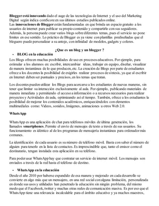 Bloggerestá innovando dado el auge de las tecnologías de Internet y el uso del Marketing
Digital según indica comScoreen sus últimos estudios publicados online.
Las innovaciones de Bloggerestán fundamentadas en que brinda un espacio gratuito a los
usuarios de internet para publicar su propio contenido y compartirlo con sus seguidores.
Además, la personapuede crear varios blogs sobrediferentes temas, pues el servicio no pone
límites en ese sentido. Lo práctico de Blogger es ya viene conplantillas prediseñadas que el
bloguero puede personalizar a su antojo, con infinidad de modelos, gadgets y colores.
¿Que es un blog y un blogger ?
 BLOG en la educación
Los Blogs ofrecen muchas posibilidades de uso en procesoseducativos. Por ejemplo, para
estimular a los alumnos en: escribir, intercambiar ideas, trabajar en equipo, diseñar, visualizar
de manera instantánea de lo que producen, etc. La creación de Blogs por parte de estudiantes
ofrece a los docentes la posibilidad de exigirles realizar procesos desíntesis, ya que al escribir
en Internet deben ser puntuales y precisos, en los temas que tratan.
Los docentes pueden utilizar los Blogs para acercarse a los estudiantes de nuevas maneras, sin
tener que limitar su interacción exclusivamente al aula. Por ejemplo, publicando materiales de
manera inmediata y permitiendo el acceso a información o a recursos necesarios para realizar
proyectos y Actividades de aula, optimizando así el tiempo. También, ofrece a los estudiantes la
posibilidad de mejorar los contenidos académicos, enriqueciéndolos con elementos
multimediales como: Videos, sonidos, Imágenes, animaciones u otros Web 2.0.
WhatsApp
WhatsApp es una aplicación de chat para teléfonos móviles de última generación, los
llamados smartphones. Permite el envío de mensajes de texto a través de sus usuarios. Su
funcionamiento es idéntico al de los programas de mensajería instantánea para ordenadormás
comunes.
La identificación de cada usuario es su número de teléfono móvil. Basta con saber el número de
alguien para tenerlo en la lista de contactos. Es imprescindible que, tanto el emisor como el
destinatario, tengan instalada esta aplicación en su teléfono.
Para poderusar WhatsApp hay que contratar un servicio de internet móvil. Los mensajes son
enviados a través de la red hasta el teléfono de destino.
 WhatsApp en la educación
Desde el año 2010 por haberse expandido de esa manera y mejorado en cada desarrollo se
convierte en algo más que un mensajero, en una red social conalguna limitación, personalizada
en donde sus usos y utilidades han penetrado la educación sin ningún problema, del mismo
modo que el Facebook, twitter y muchas otras redes de comunicación masiva. Es por eso que el
WhatsApp tiene una relevancia incalculable para el ámbito educativo y ya muchos maestros,
 