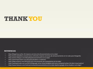THANK YOU



REFERENCIAS
•   http://blogsimyo.es/los-10-mejores-servicios-de-almacenamiento-en-la-nube/
•   http://www.xatakafoto.com/servicios-online/los-mejores-servicios-de-almacenamiento-en-la-nube-para-fotografos
•   http://www.mibqyyo.com/2013/02/almacenamiento-en-la-nube/
•   http://www.fayerwayer.com/2013/01/dropbox-vs-skydrive/
•   http://blog.scolartic.com/2013/02/14/5-herramientas-de-computacion-en-la-nube/
•   http://www.gizmodo.com.au/2012/04/google-drive-icloud-dropbox-and-more-compared-whats-the-best-cloud-option/
•   http://www.redusers.com/noticias/reviews/almacenamiento-en-la-nube-skydrive-google-drive-dropbox-cual-elegir/
 