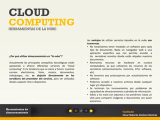CLOUD
 COMPUTING
 HERRAMIENTAS DE LA NUBE


                                                                             Las ventajas de utilizar servicios basados en la nube son
                                                                             numerosas:
                                                                             • No necesitamos tener instalado un software para cada
                                                                                tipo de documento. Basta un navegador web o una
                                                                                aplicación específica que nos permita acceder a
  ¿Por qué utilizar almacenamiento en “la nube”?                                los servidores remotos donde están alojados nuestros
                                                                                documentos.
  Actualmente las principales compañías tecnológicas están                   • Ahorramos recursos de hardware en nuestra
  apostando a ofrecer diferentes servicios de “cloud                            computadora, ya que utilizamos los recursos de los
  computing”. Es la tendencia que se viene a futuro: nuestros                   servidores (almacenamiento, memoria, CPU, software,
  correos electrónicos, fotos, música, documentos,                              etc).
  videojuegos, etc. se alojarán directamente en los                          • No tenemos que preocuparnos por actualizaciones de
  servidores del proveedor del servicio, para ser utilizados                    software.
  desde cualquier sitio o dispositivo.                                       • Podemos acceder a nuestros archivos desde cualquier
                                                                                lugar y/o dispositivo.
                                                                             • Se terminan los inconvenientes por problemas de
                                                                                capacidad de almacenamiento o pérdida de información.
                                                                             • Adiós a los mails con adjuntos y los pendrives: basta un
                                                                                click para compartir imágenes o documentos con quien
                                                                                queramos.


Herramientas de                                                 2   of   8
almacenamiento                                                                                              Facilitador
                                                                                                            César Roberto Jiménez Ramírez
 