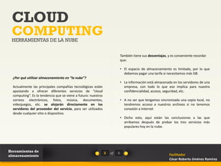 CLOUD
 COMPUTING
 HERRAMIENTAS DE LA NUBE


                                                                             También tiene sus desventajas, y es conveniente recordar
                                                                             que:

                                                                             • El espacio de almacenamiento es limitado, por lo que
                                                                               debemos pagar una tarifa si necesitamos más GB.
  ¿Por qué utilizar almacenamiento en “la nube”?
                                                                             • La información está almacenada en los servidores de una
  Actualmente las principales compañías tecnológicas están                     empresa, con todo lo que eso implica para nuestra
  apostando a ofrecer diferentes servicios de “cloud                           confidencialidad, acceso, seguridad, etc.
  computing”. Es la tendencia que se viene a futuro: nuestros
  correos electrónicos, fotos, música, documentos,                           • A no ser que tengamos sincronizada una copia local, no
  videojuegos, etc. se alojarán directamente en los                            tendremos acceso a nuestros archivos si no tenemos
  servidores del proveedor del servicio, para ser utilizados                   conexión a Internet
  desde cualquier sitio o dispositivo.
                                                                             • Dicho esto, aquí están las conclusiones a las que
                                                                               arribamos después de probar los tres servicios más
                                                                               populares hoy en la nube.




Herramientas de                                                 3   of   8
almacenamiento                                                                                               Facilitador
                                                                                                             César Roberto Jiménez Ramírez
 