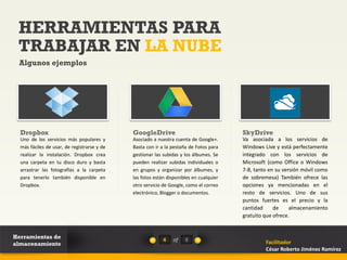 HERRAMIENTAS PARA
 TRABAJAR EN LA NUBE
 Algunos ejemplos




  Dropbox                                    GoogleDrive                                SkyDrive
  Uno de los servicios más populares y       Asociado a nuestra cuenta de Google+.      Va asociada a los servicios de
  más fáciles de usar, de registrarse y de   Basta con ir a la pestaña de Fotos para    Windows Live y está perfectamente
  realizar la instalación. Dropbox crea      gestionar las subidas y los álbumes. Se    integrado con los servicios de
  una carpeta en tu disco duro y basta       pueden realizar subidas individuales o     Microsoft (como Office o Windows
  arrastrar las fotografías a la carpeta     en grupos y organizar por álbumes, y       7-8, tanto en su versión móvil como
  para tenerlo también disponible en         las fotos están disponibles en cualquier   de sobremesa) También ofrece las
  Dropbox.                                   otro servicio de Google, como el correo    opciones ya mencionadas en el
                                             electrónico, Blogger o documentos.         resto de servicios. Uno de sus
                                                                                        puntos fuertes es el precio y la
                                                                                        cantidad     de     almacenamiento
                                                                                        gratuito que ofrece.


Herramientas de                                            4   of    8
almacenamiento                                                                                   Facilitador
                                                                                                 César Roberto Jiménez Ramírez
 