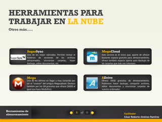 HERRAMIENTAS PARA
 TRABAJAR EN LA NUBE
 Otros más…..




              SugarSync                                                      MegaCloud
              Uno de los mejor valorados. Permite revisar el                 Este servicio es el único que, aparte de ofrecer
              histórico de versiones de los archivos                         bastante espacio gratuito para almacenamiento,
              almacenados, sincronizar carpetas, hacer                       ofrece también espacio aparte para Backups de
              backups, editar documentos, etc.                               las carpetas que más nos interesen.




             Mega                                                            ADrive
             Uno de los últimos en llegar y muy conocido por                 Ofrece 50GB gratuitos de almacenamiento.
             ser el “sucesor” del antiguo Megaupload. Destaca                Podremos hacer backups, compartir archivos,
             también por los GB gratuitos que ofrece (50GB al                editar documentos y sincronizar carpetas de
             igual que hace Mediafire).                                      nuestro ordenador.




Herramientas de                                                 5   of   8
almacenamiento                                                                                     Facilitador
                                                                                                   César Roberto Jiménez Ramírez
 