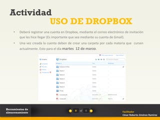 Actividad
           USO DE DROPBOX
     •   Deberá registrar una cuenta en Dropbox, mediante el correo electrónico de invitación
         que les hice llegar (Es importante que sea mediante su cuenta de Gmail).
     •   Una vez creada la cuenta deben de crear una carpeta por cada materia que cursen
         actualmente. Esto para el día martes 12 de marzo.




Herramientas de                               8   of   8
almacenamiento                                                                Facilitador
                                                                              César Roberto Jiménez Ramírez
 
