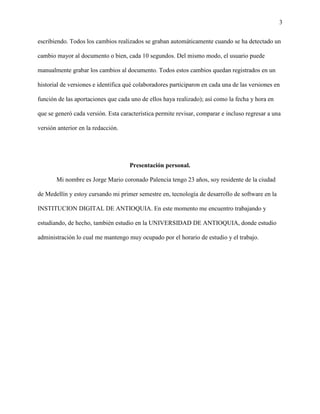 3
escribiendo. Todos los cambios realizados se graban automáticamente cuando se ha detectado un
cambio mayor al documento o bien, cada 10 segundos. Del mismo modo, el usuario puede
manualmente grabar los cambios al documento. Todos estos cambios quedan registrados en un
historial de versiones e identifica qué colaboradores participaron en cada una de las versiones en
función de las aportaciones que cada uno de ellos haya realizado); así como la fecha y hora en
que se generó cada versión. Esta característica permite revisar, comparar e incluso regresar a una
versión anterior en la redacción.
Presentación personal.
Mi nombre es Jorge Mario coronado Palencia tengo 23 años, soy residente de la ciudad
de Medellín y estoy cursando mi primer semestre en, tecnología de desarrollo de software en la
INSTITUCION DIGITAL DE ANTIOQUIA. En este momento me encuentro trabajando y
estudiando, de hecho, también estudio en la UNIVERSIDAD DE ANTIOQUIA, donde estudio
administración lo cual me mantengo muy ocupado por el horario de estudio y el trabajo.
 