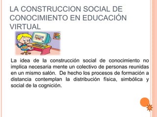 LA CONSTRUCCION SOCIAL DE
CONOCIMIENTO EN EDUCACIÓN
VIRTUAL



La idea de la construcción social de conocimiento no
implica necesaria mente un colectivo de personas reunidas
en un mismo salón. De hecho los procesos de formación a
distancia contemplan la distribución física, simbólica y
social de la cognición.
 