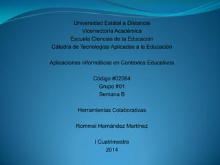 Universidad Estatal a Distancia
Vicerrectoría Académica
Escuela Ciencias de la Educación
Cátedra de Tecnologías Aplicadas a la Educación
Aplicaciones informáticas en Contextos Educativos
Código #02084
Grupo #01
Semana B
Herramientas Colaborativas
Rommel Hernández Martínez
I Cuatrimestre
2014
 