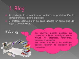    Se privilegia la comunicación abierta, la participación, la
    transparencia y la libre expresión.
   El profesor como autor del blog genera un texto que da
    lugar a comentarios.


Edublog                    -Los alumnos podrán publicar sus
                           proyectos, trabajos, investigaciones e
                           incluso sus progresos, reflexiones,
                           esfuerzos o sus logros.
                           -Las redes sociales y los múltiples
                           editores facilitan la creación de
                           contenido.
 