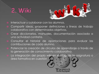    Interactuar y colaborar con los alumnos.
   Compartir ideas, proponer definiciones y líneas de trabajo
    colaborativo con determinados objetivos.
   Crear diccionarios, manuales, documentación asociada a
    una actividad contreta.
   Consultar el historial de aportaciones para evaluar las
    contribuciones de cada alumno.
   Potenciar la creación de círculos de aprendizaje a través de
    la generación de conocimiento colaborativo.
   La integración del propio wiki en el blog de la asignatura o
    área formativa en cuestión
 