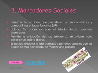   Herramienta en línea que permite a un usuario marcar y
    compartir sus enlaces favoritos (URL).
   Ubicuo. Se podrá acceder al listado desde cualquier
    ordenador.
   Permite la utilización de tag (etiqueta), se utilizan para
    describir un objeto digital.
   Es posible explorar la lista agregada por otros usuarios con los
    cuales hemos coincidido en marcar una página.




                citeulike
 