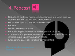    Debate. El profesor habría confeccionado un tema que los
    alumnos habrían escuchado previamente.
   Estudiantes que no pueden asistir a clase.
   Repaso.
   Facilita la memorización.
   Reproduce grabaciones de interés para el alumno.
   Comunicación profesor/alumno. En ocasiones más rápida e
    inteligible que la comunicación escrita.
   Tutorías virtuales, Faqs (preguntas frecuentes).


Ejemplo de directorio podcast:
Podfeed
 