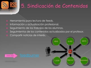    Herramienta para lectura de feeds.
   Información y actualización profesional.
   Seguimiento de los trabajos de los alumnos.
   Seguimientos de los contenidos actualizados por el profesor.
   Compartir noticias de interés.




            feedburner
 