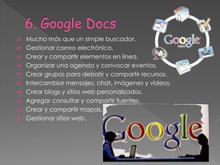    Mucho más que un simple buscador.
   Gestionar correo electrónico.
   Crear y compartir elementos en línea.
   Organizar una agenda y convocar eventos.
   Crear grupos para debatir y compartir recursos.
   Intercambiar mensajes, chat, imágenes y vídeos.
   Crear blogs y sitios web personalizados.
   Agregar consultar y compartir fuentes.
   Crear y compartir mapas.
   Gestionar sitios web.
 
