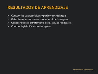 RESULTADOS DE APRENDIZAJE 
 Conocer las características y parámetros del agua. 
 Saber hacer un muestreo y saber analizar las aguas. 
 Conocer cuál es el tratamiento de las aguas residuales. 
 Conocer legislación sobre las aguas. 
Herramientas colaborativas 
 