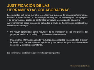 JUSTIFICACIÓN DE LAS 
HERRAMIENTAS COLABORATIVAS 
La modalidad del curso formativo es e-learning: proceso de enseñanza/aprendizaje 
mediado a través de las TIC, formado por un conjunto de metodologías pedagógicas 
y de comunicación, gestión de contenidos formativos y organización educativa. 
Aprovecharemos estas tecnologías aplicadas a través de herramientas colaborativas 
con el fin de conseguir: 
• Un mayor aprendizaje como resultado de la interacción de los integrantes del 
grupo por medio de un trabajo conjunto con metas comunes. 
• Proporcionar información variada y actualizada con rapidez y accesibilidad al existir 
facilidad para que documentos, opiniones y respuestas tengan simultáneamente 
diferentes y múltiples destinatarios. 
Las herramientas colaborativas seleccionadas son las siguientes: 
Herramientas colaborativas 
 