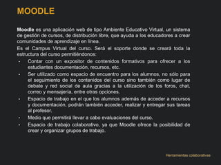 MOODLE 
Moodle es una aplicación web de tipo Ambiente Educativo Virtual, un sistema 
de gestión de cursos, de distribución libre, que ayuda a los educadores a crear 
comunidades de aprendizaje en línea. 
Es el Campus Virtual del curso. Será el soporte donde se creará toda la 
estructura del curso permitiéndonos: 
• Contar con un expositor de contenidos formativos para ofrecer a los 
estudiantes documentación, recursos, etc. 
• Ser utilizado como espacio de encuentro para los alumnos, no sólo para 
el seguimiento de los contenidos del curso sino también como lugar de 
debate y red social de aula gracias a la utilización de los foros, chat, 
correo y mensajería, entre otras opciones. 
• Espacio de trabajo en el que los alumnos además de acceder a recursos 
y documentación, podrán también acceder, realizar y entregar sus tareas 
al profesor. 
• Medio que permitirá llevar a cabo evaluaciones del curso. 
• Espacio de trabajo colaborativo, ya que Moodle ofrece la posibilidad de 
crear y organizar grupos de trabajo. 
Herramientas colaborativas 
 
