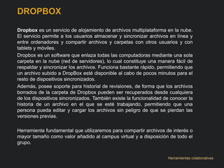 DROPBOX 
Dropbox es un servicio de alojamiento de archivos multiplataforma en la nube. 
El servicio permite a los usuarios almacenar y sincronizar archivos en línea y 
entre ordenadores y compartir archivos y carpetas con otros usuarios y con 
tablets y móviles. 
Dropbox es un software que enlaza todas las computadoras mediante una sola 
carpeta en la nube (red de servidores), lo cual constituye una manera fácil de 
respaldar y sincronizar los archivos. Funciona bastante rápido, permitiendo que 
un archivo subido a DropBox esté disponible al cabo de pocos minutos para el 
resto de dispositivos sincronizados. 
Además, posee soporte para historial de revisiones, de forma que los archivos 
borrados de la carpeta de Dropbox pueden ser recuperados desde cualquiera 
de los dispositivos sincronizados. También existe la funcionalidad de conocer la 
historia de un archivo en el que se esté trabajando, permitiendo que una 
persona pueda editar y cargar los archivos sin peligro de que se pierdan las 
versiones previas. 
Herramienta fundamental que utilizaremos para compartir archivos de interés o 
mayor tamaño como valor añadido al campus virtual y a disposición de todo el 
grupo. 
Herramientas colaborativas 
 