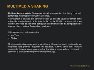 MULTIMEDIA SHARING 
Multimedia compartido: Sitos especializados en guardar, distribuir y compartir 
contenidos multimedia con muchos usuarios. 
Representan la esencia del software social, ya que los usuarios forman parte 
activa del mantenimiento e incluso de la propia difusión de estos sitios en 
Internet. Millones de personas participan activamente cada día compartiendo e 
intercambiando videos, fotografías y podcasts. 
Utilizaremos dos posibles medios: 
• YouTube 
• Flicker 
El primero de ellos como soporte de vídeo y el segundo como contenedor de 
imágenes que permite etiquetar los recursos. Ambos tanto con finalidad 
puramente docente como para mostrar trabajos y poder valorar, compartir y 
observar la evolución en el proceso de aprendizaje. 
Herramientas colaborativas 
 