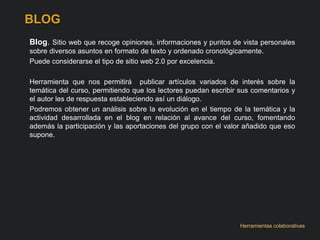 BLOG 
Blog. Sitio web que recoge opiniones, informaciones y puntos de vista personales 
sobre diversos asuntos en formato de texto y ordenado cronológicamente. 
Puede considerarse el tipo de sitio web 2.0 por excelencia. 
Herramienta que nos permitirá publicar artículos variados de interés sobre la 
temática del curso, permitiendo que los lectores puedan escribir sus comentarios y 
el autor les de respuesta estableciendo así un diálogo. 
Podremos obtener un análisis sobre la evolución en el tiempo de la temática y la 
actividad desarrollada en el blog en relación al avance del curso, fomentando 
además la participación y las aportaciones del grupo con el valor añadido que eso 
supone. 
Herramientas colaborativas 
