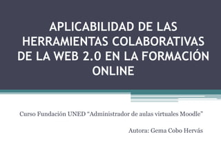 APLICABILIDAD DE LAS
 HERRAMIENTAS COLABORATIVAS
DE LA WEB 2.0 EN LA FORMACIÓN
            ONLINE


Curso Fundación UNED “Administrador de aulas virtuales Moodle”

                                    Autora: Gema Cobo Hervás
 