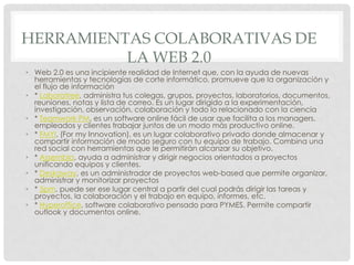 HERRAMIENTAS COLABORATIVAS DE
          LA WEB 2.0
• Web 2.0 es una incipiente realidad de Internet que, con la ayuda de nuevas
  herramientas y tecnologías de corte informático, promueve que la organización y
  el flujo de información
• * Laboratree, administra tus colegas, grupos, proyectos, laboratorios, documentos,
  reuniones, notas y lista de correo. Es un lugar dirigido a la experimentación,
  investigación, observación, colaboración y todo lo relacionado con la ciencia
• * Teamwork PM, es un software online fácil de usar que facilita a los managers,
  empleados y clientes trabajar juntos de un modo más productivo online.
• * FMYI, (For my Innovation), es un lugar colaborativo privado donde almacenar y
  compartir información de modo seguro con tu equipo de trabajo. Combina una
  red social con herramientas que le permitirán alcanzar su objetivo.
• * Assembla, ayuda a administrar y dirigir negocios orientados a proyectos
  unificando equipos y clientes.
• * Deskaway, es un administrador de proyectos web-based que permite organizar,
  administrar y monitorizar proyectos
• * 5pm, puede ser ese lugar central a partir del cual podrás dirigir las tareas y
  proyectos, la colaboración y el trabajo en equipo, informes, etc.
• * Hyperoffice, software colaborativo pensado para PYMES. Permite compartir
  outlook y documentos online.
 