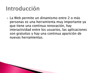  La Web permite un dinamismo entre 2 o más
personas es una herramienta muy importante ya
que tiene una continua renovación, hay
interactividad entre los usuarios, las aplicaciones
son gratuitas y hay una continua aparición de
nuevas herramientas.
 