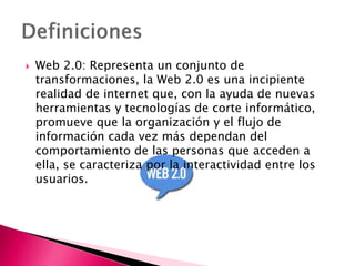  Web 2.0: Representa un conjunto de
transformaciones, la Web 2.0 es una incipiente
realidad de internet que, con la ayuda de nuevas
herramientas y tecnologías de corte informático,
promueve que la organización y el flujo de
información cada vez más dependan del
comportamiento de las personas que acceden a
ella, se caracteriza por la interactividad entre los
usuarios.
 