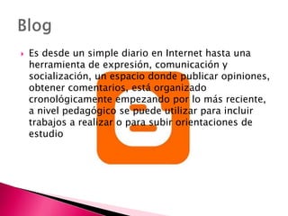  Es desde un simple diario en Internet hasta una
herramienta de expresión, comunicación y
socialización, un espacio donde publicar opiniones,
obtener comentarios, está organizado
cronológicamente empezando por lo más reciente,
a nivel pedagógico se puede utilizar para incluir
trabajos a realizar o para subir orientaciones de
estudio
 