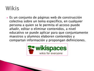  Es un conjunto de páginas web de construcción
colectiva sobre un tema específico, en cualquier
persona a quien se le permita el acceso puede
añadir, editar o eliminar contenidos, a nivel
educativo se puede aplicar para que conjuntamente
maestros y alumnos elaboren contenidos y
compartan información y propongan definiciones.
 