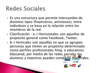  Es una estructura que permite intercambio de
distintos tipos (financieros, amistosos), entre
individuos y se basa en la relación entre los
miembros de la red.
 Clasificación : a-) Horizontales son aquellas de
propósito general como Facebook, Twitter.
 b-) Verticales son aquellas en que se agrupan
personas que tienen un propósito determinado
como perfiles profesionales Xing, o educativos
Educared, por medio de las redes sociales los
alumnos y maestros pueden compartir materiales.
 
