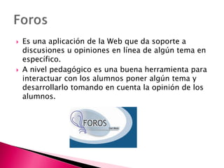  Es una aplicación de la Web que da soporte a
discusiones u opiniones en línea de algún tema en
específico.
 A nivel pedagógico es una buena herramienta para
interactuar con los alumnos poner algún tema y
desarrollarlo tomando en cuenta la opinión de los
alumnos.
 