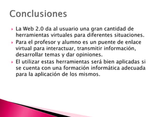  La Web 2.0 da al usuario una gran cantidad de
herramientas virtuales para diferentes situaciones.
 Para el profesor y alumno es un puente de enlace
virtual para interactuar, transmitir información,
desarrollar temas y dar opiniones.
 El utilizar estas herramientas será bien aplicadas si
se cuenta con una formación informática adecuada
para la aplicación de los mismos.
 