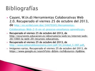  Cayani, W.(n.d) Herramientas Colaborativas Web
2.0. Recuperado el viernes 25 de octubre del 2013,
de http://es.scribd.com/doc/34479345/Herramientas-
Colaborativas-Web-2-0-en-el-proceso-enseñanza-aprendizaje.
 Recuperado el viernes 25 de octubre del 2013, de
http//recursostic.educacion.es/observatorio/web/es/internet/web-
20/1060-la-web-20-recursos-educativos.
 Recuperado el viernes 25 de octubre del 2013, de
http://www.editorialdonostiarra.com/pdf/50_Unidad_5-DEF.pdf.
 Imágenes varias, Recuperado el viernes 25 de octubre del 2013, de
https://www.google.es/search?site=&tbm=isch&source=hp&biw.
 