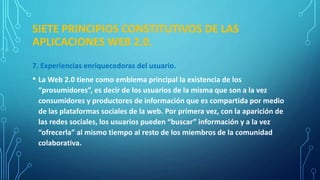 SIETE PRINCIPIOS CONSTITUTIVOS DE LAS
APLICACIONES WEB 2.0.
7. Experiencias enriquecedoras del usuario.
• La Web 2.0 tiene como emblema principal la existencia de los
“prosumidores”, es decir de los usuarios de la misma que son a la vez
consumidores y productores de información que es compartida por medio
de las plataformas sociales de la web. Por primera vez, con la aparición de
las redes sociales, los usuarios pueden “buscar” información y a la vez
“ofrecerla” al mismo tiempo al resto de los miembros de la comunidad
colaborativa.
 