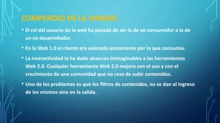 COMPENDIO DE LA UNIDAD
• El rol del usuario de la web ha pasado de ser la de un consumidor a la de
un co-desarrollador.
• En la Web 1.0 el cliente era valorado únicamente por lo que consumía.
• La interactividad le ha dado alcances inimaginables a las herramientas
Web 2.0. Cualquier herramienta Web 2.0 mejora con el uso y con el
crecimiento de una comunidad que no cesa de subir contenidos.
• Uno de los problemas es que los filtros de contenidos, no se dan al ingreso
de los mismos sino en la salida.
 