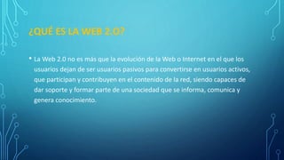 ¿QUÉ ES LA WEB 2.O?
• La Web 2.0 no es más que la evolución de la Web o Internet en el que los
usuarios dejan de ser usuarios pasivos para convertirse en usuarios activos,
que participan y contribuyen en el contenido de la red, siendo capaces de
dar soporte y formar parte de una sociedad que se informa, comunica y
genera conocimiento.
 