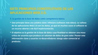 SIETE PRINCIPIOS CONSTITUTIVOS DE LAS
APLICACIONES WEB 2.0.
3. La gestión de la base de datos como competencia básica.
• Este principio tiene una palabra clave: infoware (software más datos). Lo valioso
de las aplicaciones Web 2.0 son los datos, ya que en muchos casos el software es
un recurso abierto o de fácil implementación.
• El objetivo es la gestión de la base de datos cuya finalidad es obtener una masa
crítica de usuarios que produce un volumen de datos de gran valor. Poseer esta
información clave y usuarios co-desarrolladores otorga valor comercial al
producto.
 