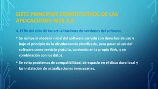 SIETE PRINCIPIOS CONSTITUTIVOS DE LAS
APLICACIONES WEB 2.0.
4. El fin del ciclo de las actualizaciones de versiones del software.
• Se rompe el modelo inicial del software cerrado con derechos de uso y
bajo el principio de la obsolescencia planificada, para pasar al uso del
software como servicio gratuito, corriendo en la propia Web, y en
combinación con los datos.
• Se evita problemas de compatibilidad, de espacio en el disco duro local y
las instalación de actualizaciones innecesarias.
 